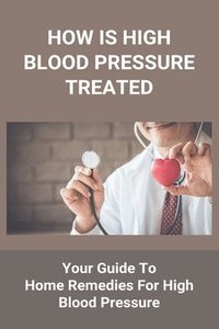 bokomslag How Is High Blood Pressure Treated: Your Guide To Home Remedies For High Blood Pressure: The Blood Pressure Solution