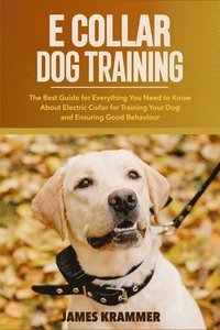 bokomslag E Collar Dog Training: The Best Guide for Everything You Need to Know About Electric Collar for Training Your Dog and Ensuring Good Behaviour