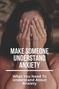 bokomslag Make Someone Understand Anxiety: What You Need To Understand About Anxiety: What You Need To Understand About Anxiety