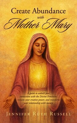Create Abundance with Mother Mary: A guide to unlock your connection with the Divine Feminine, reclaim your creative power, and transform your relatio