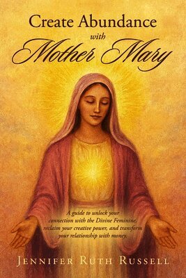 Create Abundance with Mother Mary: A guide to unlock your connection with the Divine Feminine, reclaim your creative power, and transform your relatio