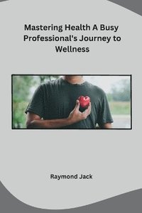 bokomslag Mastering Health A Busy Professional's Journey to Wellness