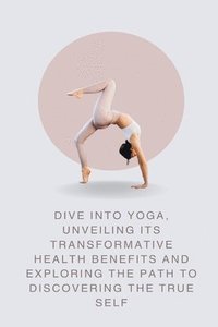 bokomslag Dive into Yoga, Unveiling Its Transformative Health Benefits and Exploring the Path to Discovering the True Self