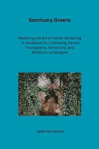 bokomslag Sanctuary Greens: Mastering the Art of Indoor Gardening - A Handbook for Cultivating Vibrant Houseplants, Terrariums, and Miniature Land