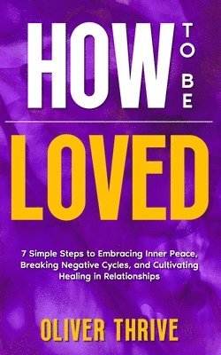 HOW TO BE LOVED; 7 Simple Steps to Embracing Inner Peace, Breaking Negative Cycles, and Cultivating Healing in Relationships 1