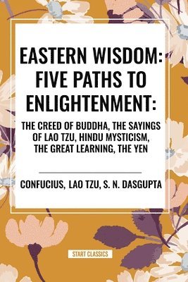 Eastern Wisdom: Five Paths to Enlightenment: The Creed of Buddha, the Sayings of Lao Tzu, Hindu Mysticism, the Great Learning, the Yen 1