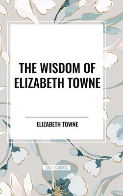 bokomslag The Wisdom of Elizabeth Towne: Life Power and How to Use It, Just How to Wake the Solar Plexus, Happiness and Marriage