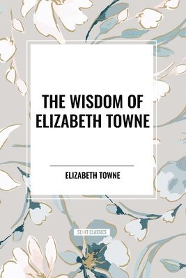 bokomslag The Wisdom of Elizabeth Towne: Life Power and How to Use It, Just How to Wake the Solar Plexus, Happiness and Marriage