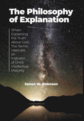 James W. Peterson - The Philosophy of Explanation: When Explaining the Truth About God The Terms Used are an Indicator of One's Intellectual Maturity, Inbunden