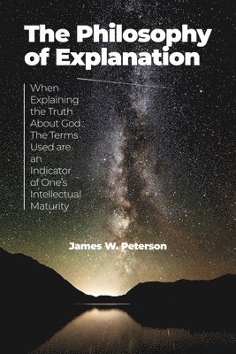 James W. Peterson - The Philosophy of Explanation: When Explaining the Truth About God The Terms Used are an Indicator of One's Intellectual Maturity, Häftad