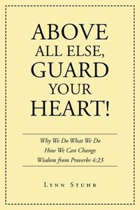 bokomslag Above All Else, Guard Your Heart!: Why We Do What We Do How We Can Change Wisdom from Proverbs 4:23