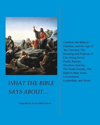 What the Bible Says About... Creation, the Biblical Timeline, and the Age of the Universe, the Meaning and Purpose of Life, Being Saved, Death, Racism, Abortion, Suicide, the Death Penalty, the Right 1