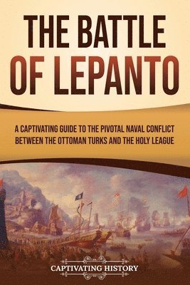 The Battle of Lepanto: A Captivating Guide to the Pivotal Naval Conflict between the Ottoman Turks and the Holy League 1