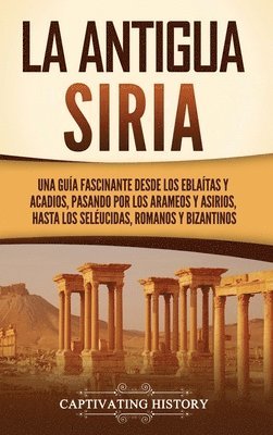 bokomslag La antigua Siria: Una guía fascinante desde los eblaítas y acadios, pasando por los arameos y asirios, hasta los seléucidas, romanos y b