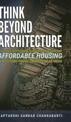 Think Beyond Architecture: The Young Professional's Handbook for Crafting Affordable Housing in a Future-Proof Smart Urban India: The Think Beyond Arc 1