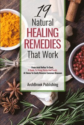 19 Natural Healing Remedies That work: From Acid Reflux To Gout, A Guide To Using Herbs And Foods At Home To Easily Reverse Common Diseases 1