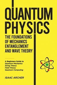 bokomslag QUANTUM PHYSICS The Foundations of Mechanics, Entanglement and Wave Theory: A Beginners Guide to Quantum Mechanics, String Theory, Field Theory and Qu