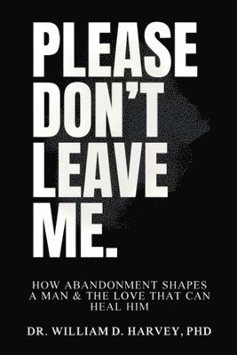 Please Don't Leave Me., How Abandonment Shapes a Man & The Love That Can Heal Him