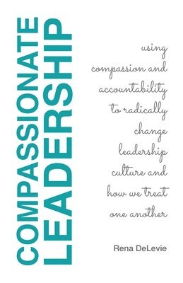 Compassionate Leadership; Using Compassion and Accountability to Radically Change Leadership Culture and How We Treat One Another 1