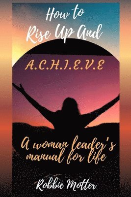 bokomslag How to Rise Up and A.C.H.I.E.V.E; A Woman Leaders Manual for Life