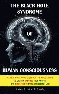 bokomslag The Black Hole Syndrome of Human Consciousness: The Critical Point of Analysis of the Root Cause to Change Disease into Health and Frustration into a