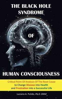 Luciano Pulido - The Black Hole Syndrome of Human Consciousness: The Critical Point of Analysis of the Root Cause to Change Disease into Health and Frustration into a, Inbunden