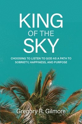 King of the Sky: Choosing to Listen to God as a Path to Sobriety, Happiness, and Purpose 1