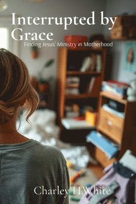 Charley H. White, Charley H White - Interrupted by Grace: Finding Jesus' Ministry in Motherhood: Finding Jesus' Ministry in Motherhood, Häftad