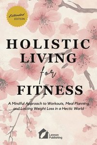 bokomslag Holistic Living for Fitness: A Mindful Approach to Workouts, Meal Planning, and Lasting Weight Loss in a Hectic World