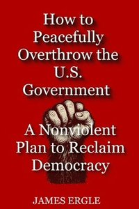 bokomslag How to Peacefully Overthrow the U.S. Government: A Nonviolent Plan to Reclaim Democracy