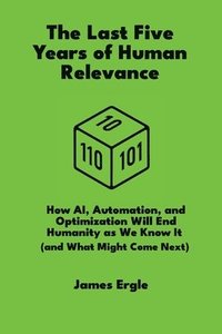 bokomslag The Last Five Years of Human Relevance: How AI, Automation, and Optimization Will End Humanity as We Know It (and What Might Come Next)
