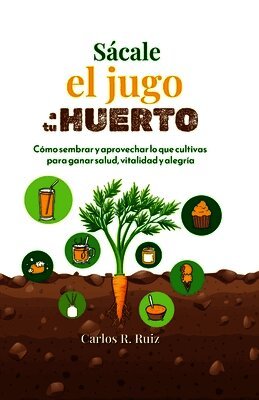 Sácale el jugo a tu Huerto: Cómo sembrar y aprovechar lo que cultivas para ganar salud, vitalidad y alegría
