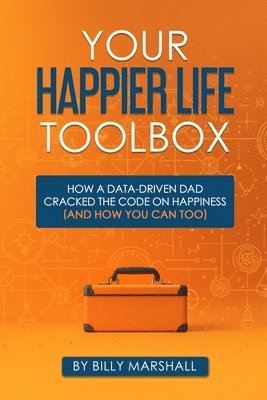 Your Happier Life Toolbox: How a Data-Driven Dad Cracked the Code on Happiness (and How You Can Too)
